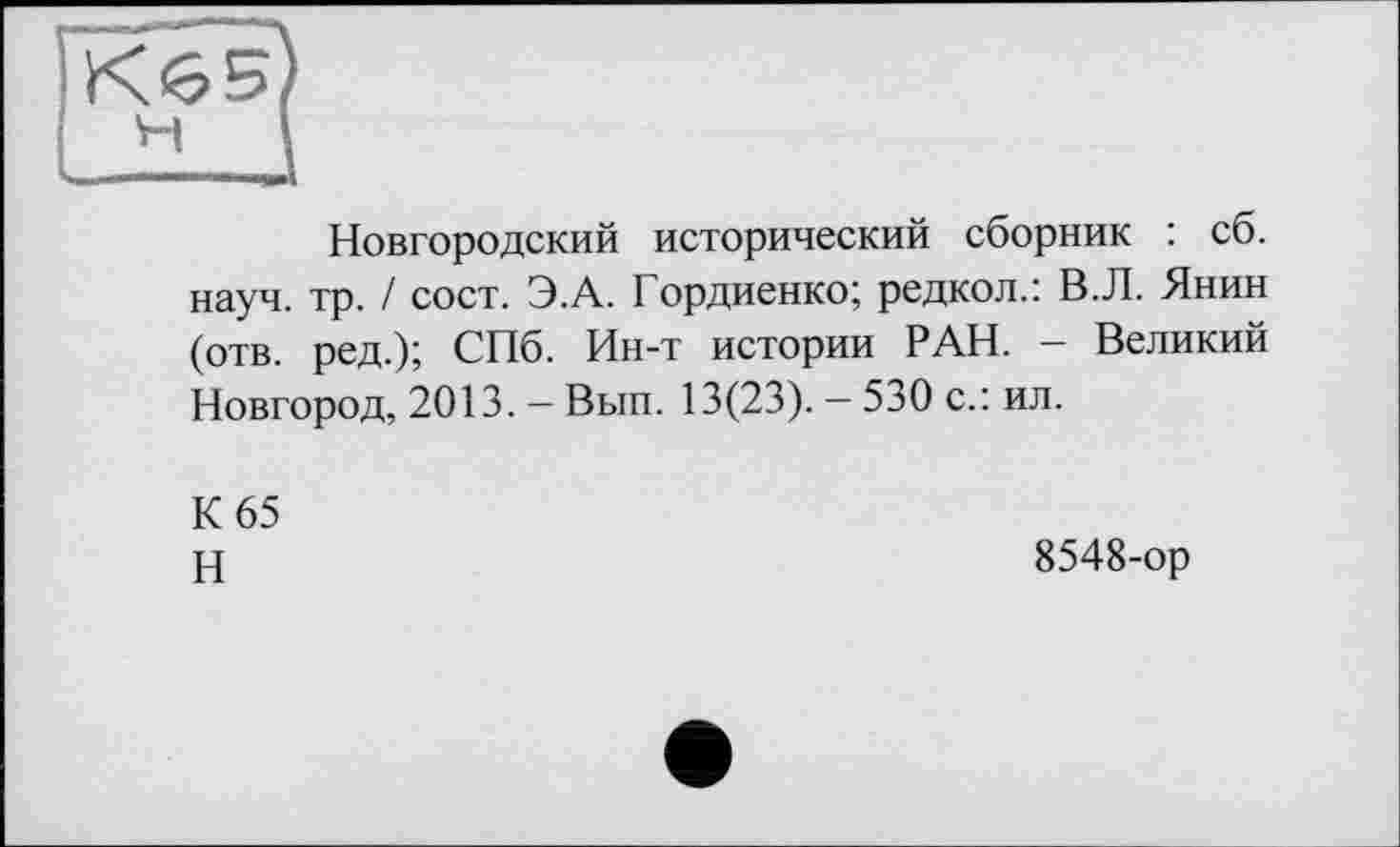 ﻿Новгородский исторический сборник : сб. науч. тр. / сост. Э.А. Гордиенко; редкой.: В.Л. Янин (отв. ред.); СПб. Ин-т истории РАН. - Великий Новгород, 2013. — Вып. 13(23). — 530 с.: ил.
К 65
Н
8548-ор